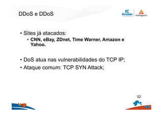 DDoS e DDoS
• Sites já atacados:
• CNN, eBay, ZDnet, Time Warner, Amazon e
Yahoo.
• DoS atua nas vulnerabilidades do TCP IP;
• Ataque comum: TCP SYN Attack;
52
 