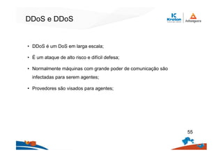 DDoS e DDoS
• DDoS é um DoS em larga escala;
• É um ataque de alto risco e difícil defesa;
• Normalmente máquinas com grande poder de comunicação são
infectadas para serem agentes;
• Provedores são visados para agentes;
55
 