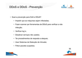DDoS e DDoS - Prevenção
• Qual a prevenção para DoS e DDoS?
• Impedir que as máquinas sejam infectadas;
• Fazer scanner por ferramentas de DDoS para verificar a não
infecção;
• Verificar log´s;
• Desativar serviços não usados;
• Ter procedimentos de resposta a ataques;
• Usar Sistemas de Detecção de Intrusão;
• Filtrar pacotes suspeitos;
56
 