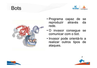 Bots
• Programa capaz de se
reproduzir através da
rede.
• O invasor consegue se
comunicar com o bot.
• Invasor pode orientá-lo a
realizar outros tipos de
ataques.
7
 