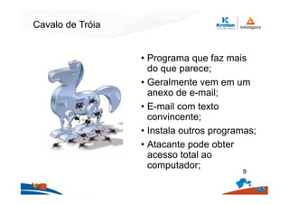 Cavalo de Tróia
• Programa que faz mais
do que parece;
• Geralmente vem em um
anexo de e-mail;
• E-mail com texto
convincente;
• Instala outros programas;
• Atacante pode obter
acesso total ao
computador;
9
 