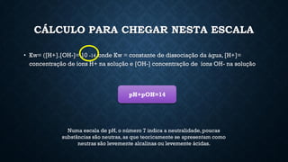 CÁLCULO PARA CHEGAR NESTA ESCALA
• Kw= ([H+].[OH-]= 10 -14, onde Kw = constante de dissociação da água, [H+]=
concentração de íons H+ na solução e [OH-] concentração de íons OH- na solução
Numa escala de pH, o número 7 indica a neutralidade, poucas
substâncias são neutras, as que teoricamente se apresentam como
neutras são levemente alcalinas ou levemente ácidas.
pH+pOH=14
 