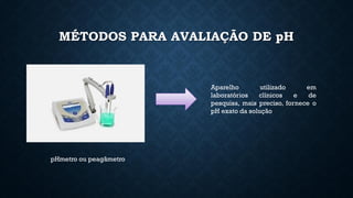 MÉTODOS PARA AVALIAÇÃO DE pH
pHmetro ou peagâmetro
Aparelho utilizado em
laboratórios clínicos e de
pesquisa, mais preciso, fornece o
pH exato da solução
 
