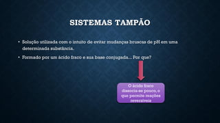 SISTEMAS TAMPÃO
• Solução utilizada com o intuito de evitar mudanças bruscas de pH em uma
determinada substância.
• Formado por um ácido fraco e sua base conjugada... Por que?
O ácido fraco
dissocia-se pouco, o
que permite reações
reversíveis
 