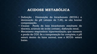 ACIDOSE METABÓLICA
• Definição : Diminuição do bicarbonato (HCO3-) e
diminuição do pH (abaixo de 7,35), se não houver
compensação.
• Causas: Perda de íons bicarbonato resultante de
diarreia, acúmulo de ácido (cetose), disfunção renal.
• Mecanismo respiratório: hiperventilação, que aumenta
a perda de CO2. Se a compensação for completa, o pH
estará dentro da faixa normal, mas o HCO3- estará
baixo.
 