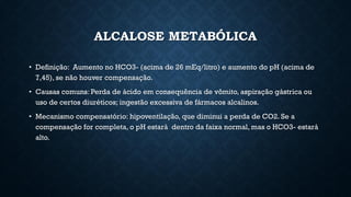 ALCALOSE METABÓLICA
• Definição: Aumento no HCO3- (acima de 26 mEq/litro) e aumento do pH (acima de
7,45), se não houver compensação.
• Causas comuns: Perda de ácido em consequência de vômito, aspiração gástrica ou
uso de certos diuréticos; ingestão excessiva de fármacos alcalinos.
• Mecanismo compensatório: hipoventilação, que diminui a perda de CO2. Se a
compensação for completa, o pH estará dentro da faixa normal, mas o HCO3- estará
alto.
 