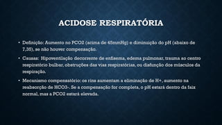 ACIDOSE RESPIRATÓRIA
• Definição: Aumento no PCO2 (acima de 45mmHg) e diminuição do pH (abaixo de
7,35), se não houver compensação.
• Causas: Hipoventilação decorrente de enfisema, edema pulmonar, trauma ao centro
respiratório bulbar, obstruções das vias respiratórias, ou disfunção dos músculos da
respiração.
• Mecanismo compensatório: os rins aumentam a eliminação de H+, aumento na
reabsorção de HCO3-. Se a compensação for completa, o pH estará dentro da faix
normal, mas a PCO2 estará elevada.
 