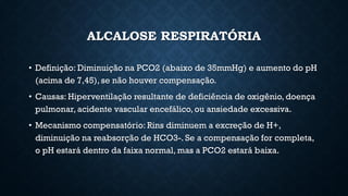 ALCALOSE RESPIRATÓRIA
• Definição: Diminuição na PCO2 (abaixo de 35mmHg) e aumento do pH
(acima de 7,45), se não houver compensação.
• Causas: Hiperventilação resultante de deficiência de oxigênio, doença
pulmonar, acidente vascular encefálico,ou ansiedade excessiva.
• Mecanismo compensatório: Rins diminuem a excreção de H+,
diminuição na reabsorção de HCO3-. Se a compensação for completa,
o pH estará dentro da faixa normal, mas a PCO2 estará baixa.
 