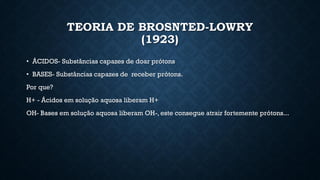 TEORIA DE BROSNTED-LOWRY
(1923)
• ÁCIDOS- Substâncias capazes de doar prótons
• BASES- Substâncias capazes de receber prótons.
Por que?
H+ - Ácidos em solução aquosa liberam H+
OH- Bases em solução aquosa liberam OH-, este consegue atrair fortemente prótons...
 