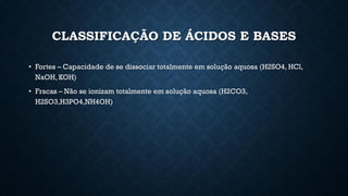 CLASSIFICAÇÃO DE ÁCIDOS E BASES
• Fortes – Capacidade de se dissociar totalmente em solução aquosa (H2SO4, HCl,
NaOH, KOH)
• Fracas – Não se ionizam totalmente em solução aquosa (H2CO3,
H2SO3,H3PO4,NH4OH)
 