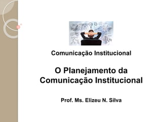 Comunicação Institucional
O Planejamento da
Comunicação Institucional
Prof. Ms. Elizeu N. Silva
 