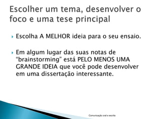    Escolha A MELHOR ideia para o seu ensaio.

   Em algum lugar das suas notas de
    “brainstorming” está PELO MENOS UMA
    GRANDE IDEIA que você pode desenvolver
    em uma dissertação interessante.




                           Comunicação oral e escrita
 