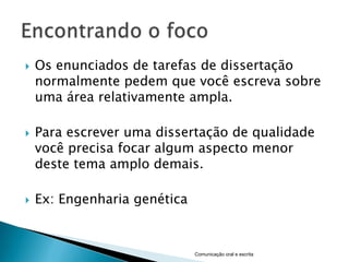    Os enunciados de tarefas de dissertação
    normalmente pedem que você escreva sobre
    uma área relativamente ampla.

   Para escrever uma dissertação de qualidade
    você precisa focar algum aspecto menor
    deste tema amplo demais.

   Ex: Engenharia genética


                              Comunicação oral e escrita
 