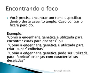    Você precisa encontrar um tema específico
    dentro deste assunto amplo. Caso contrário
    ficará perdido.

Exemplo:
“Como a engenharia genética é utilizada para
encontrar curas para doenças” ou
 “Como a engenharia genética é utilizada para
criar „super‟ colheitas”
 “Como a engenharia genética pode ser utilizada
para „fabricar‟ crianças com características
desejadas”

                             Comunicação oral e escrita
 