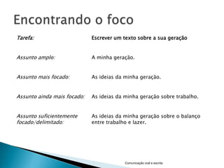 Tarefa:                      Escrever um texto sobre a sua geração


Assunto amplo:               A minha geração.


Assunto mais focado:         As ideias da minha geração.


Assunto ainda mais focado:   As ideias da minha geração sobre trabalho.


Assunto suficientemente      As ideias da minha geração sobre o balanço
focado/delimitado:           entre trabalho e lazer.




                                          Comunicação oral e escrita
 