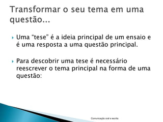    Uma “tese” é a ideia principal de um ensaio e
    é uma resposta a uma questão principal.

   Para descobrir uma tese é necessário
    reescrever o tema principal na forma de uma
    questão:




                            Comunicação oral e escrita
 