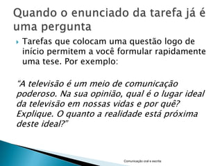    Tarefas que colocam uma questão logo de
    início permitem a você formular rapidamente
    uma tese. Por exemplo:

“A televisão é um meio de comunicação
poderoso. Na sua opinião, qual é o lugar ideal
da televisão em nossas vidas e por quê?
Explique. O quanto a realidade está próxima
deste ideal?”



                           Comunicação oral e escrita
 