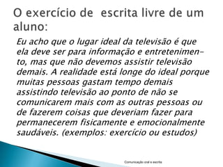 Eu acho que o lugar ideal da televisão é que
ela deve ser para informação e entretenimen-
to, mas que não devemos assistir televisão
demais. A realidade está longe do ideal porque
muitas pessoas gastam tempo demais
assistindo televisão ao ponto de não se
comunicarem mais com as outras pessoas ou
de fazerem coisas que deveriam fazer para
permanecerem fisicamente e emocionalmente
saudáveis. (exemplos: exercício ou estudos)


                         Comunicação oral e escrita
 