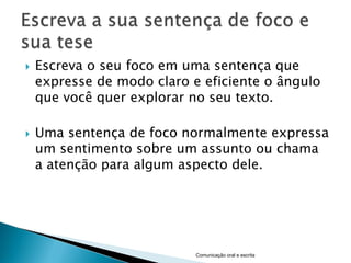    Escreva o seu foco em uma sentença que
    expresse de modo claro e eficiente o ângulo
    que você quer explorar no seu texto.

   Uma sentença de foco normalmente expressa
    um sentimento sobre um assunto ou chama
    a atenção para algum aspecto dele.




                            Comunicação oral e escrita
 