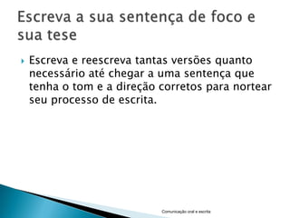    Escreva e reescreva tantas versões quanto
    necessário até chegar a uma sentença que
    tenha o tom e a direção corretos para nortear
    seu processo de escrita.




                            Comunicação oral e escrita
 