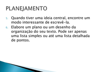 5.   Quando tiver uma ideia central, encontre um
     modo interessante de escrevê-la.
6.   Elabore um plano ou um desenho da
     organização do seu texto. Pode ser apenas
     uma lista simples ou até uma lista detalhada
     de pontos.
 