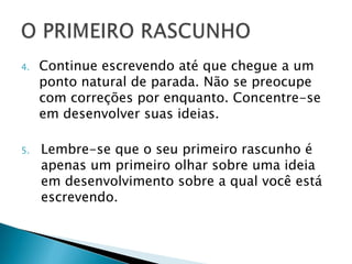 4.   Continue escrevendo até que chegue a um
     ponto natural de parada. Não se preocupe
     com correções por enquanto. Concentre-se
     em desenvolver suas ideias.

5.   Lembre-se que o seu primeiro rascunho é
     apenas um primeiro olhar sobre uma ideia
     em desenvolvimento sobre a qual você está
     escrevendo.
 