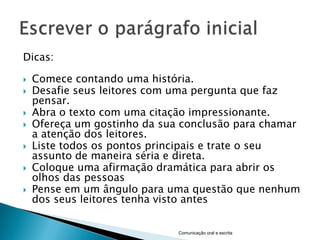 Dicas:

   Comece contando uma história.
   Desafie seus leitores com uma pergunta que faz
    pensar.
   Abra o texto com uma citação impressionante.
   Ofereça um gostinho da sua conclusão para chamar
    a atenção dos leitores.
   Liste todos os pontos principais e trate o seu
    assunto de maneira séria e direta.
   Coloque uma afirmação dramática para abrir os
    olhos das pessoas
   Pense em um ângulo para uma questão que nenhum
    dos seus leitores tenha visto antes


                              Comunicação oral e escrita
 