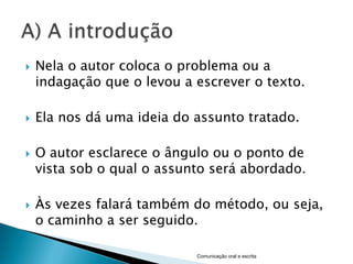    Nela o autor coloca o problema ou a
    indagação que o levou a escrever o texto.

   Ela nos dá uma ideia do assunto tratado.

   O autor esclarece o ângulo ou o ponto de
    vista sob o qual o assunto será abordado.

   Às vezes falará também do método, ou seja,
    o caminho a ser seguido.

                            Comunicação oral e escrita
 