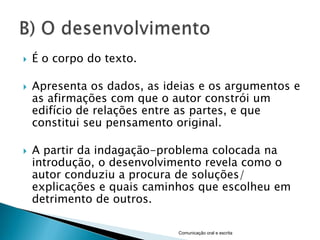    É o corpo do texto.

   Apresenta os dados, as ideias e os argumentos e
    as afirmações com que o autor constrói um
    edifício de relações entre as partes, e que
    constitui seu pensamento original.

   A partir da indagação-problema colocada na
    introdução, o desenvolvimento revela como o
    autor conduziu a procura de soluções/
    explicações e quais caminhos que escolheu em
    detrimento de outros.

                             Comunicação oral e escrita
 