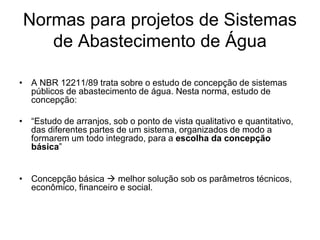 Normas para projetos de Sistemas
de Abastecimento de Água
• A NBR 12211/89 trata sobre o estudo de concepção de sistemas
públicos de abastecimento de água. Nesta norma, estudo de
concepção:
• “Estudo de arranjos, sob o ponto de vista qualitativo e quantitativo,
das diferentes partes de um sistema, organizados de modo a
formarem um todo integrado, para a escolha da concepção
básica”
• Concepção básica  melhor solução sob os parâmetros técnicos,
econômico, financeiro e social.
 