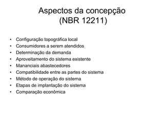 Aspectos da concepção
(NBR 12211)
• Configuração topográfica local
• Consumidores a serem atendidos
• Determinação da demanda
• Aproveitamento do sistema existente
• Mananciais abastecedores
• Compatibilidade entre as partes do sistema
• Método de operação do sistema
• Etapas de implantação do sistema
• Comparação econômica
 