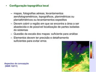 Aspectos da concepção
(NBR 12211)
• Configuração topográfica local
– mapas, fotografias aéreas, levantamentos
aerofotogramétricos, topográficos, planimétricos ou
planialtimétricos ou levantamentos expeditos
– Devem cobrir a região em que se encontra a área a ser
abastecida e de possível localização de partes isoladas
do sistemas
– Questão da escala dos mapas: suficiente para análise
– Elementos devem ter precisão e detalhamento
suficientes para evitar erros
 