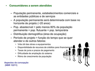 Aspectos da concepção
(NBR 12211)
• Consumidores a serem atendidos
– População permanente, estabelecimentos comerciais e
as entidades públicas e de serviços
– A população permanente será determinada com base no
horizonte de projeto (~20 anos)
– Pop. abastecível = pelo menos 80% da população
permanente + pop. flutuante + pop. temporária
– Distribuição demográfica (área de ocupação)
– Período de projeto = função do tempo que se quer
atender e de outros fatores:
• Vida útil das obras e equipamentos
• Disponibilidade de recursos de créditos para financiamento
• Taxas de juros e prazos de pagamento
• Dificuldade de ampliação do sistema
• Ritmo de crescimento da população
 