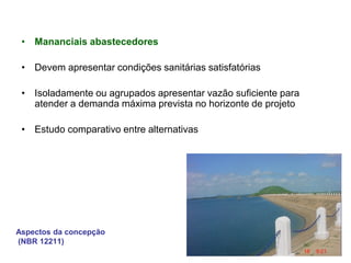 Aspectos da concepção
(NBR 12211)
• Mananciais abastecedores
• Devem apresentar condições sanitárias satisfatórias
• Isoladamente ou agrupados apresentar vazão suficiente para
atender a demanda máxima prevista no horizonte de projeto
• Estudo comparativo entre alternativas
 