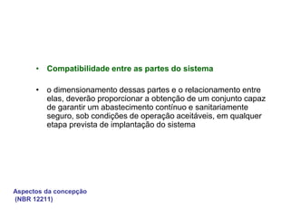 Aspectos da concepção
(NBR 12211)
• Compatibilidade entre as partes do sistema
• o dimensionamento dessas partes e o relacionamento entre
elas, deverão proporcionar a obtenção de um conjunto capaz
de garantir um abastecimento contínuo e sanitariamente
seguro, sob condições de operação aceitáveis, em qualquer
etapa prevista de implantação do sistema
 