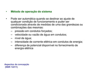 Aspectos da concepção
(NBR 12211)
• Método de operação do sistema
• Pode ser automática quando se destinar ao ajuste de
qualquer condição de funcionamento e puder ser
condicionada através de medidas de uma das grandezas ou
combinações das mesmas:
– pressão em condutos forçados;
– velocidade ou vazão de água em condutos;
– nível de água;
– intensidade de corrente elétrica em condutos de energia;
– diferença de potencial disponível no fornecimento de
energia elétrica
 