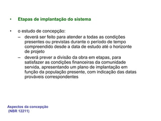 Aspectos da concepção
(NBR 12211)
• Etapas de implantação do sistema
• o estudo de concepção:
– deverá ser feito para atender a todas as condições
presentes ou previstas durante o período de tempo
compreendido desde a data de estudo até o horizonte
de projeto
– deverá prever a divisão da obra em etapas, para
satisfazer as condições financeiras da comunidade
servida, apresentando um plano de implantação em
função da população presente, com indicação das datas
prováveis correspondentes
 