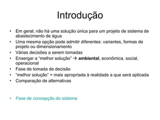 Introdução
• Em geral, não há uma solução única para um projeto de sistema de
abastecimento de água
• Uma mesma opção pode admitir diferentes: variantes, formas de
projeto ou dimensionamento
• Várias decisões a serem tomadas
• Enxergar a “melhor solução”  ambiental, econômica, social,
operacional
• Fase de tomada de decisão
• “melhor solução” = mais apropriada à realidade a que será aplicada
• Comparação de alternativas
• Fase de concepção do sistema
 