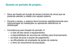 • Deve ser fixado em função do tempo (número de anos) que se
pretende atender a cidade com aquele sistema
• Durante o tempo, o sistema deve funcionar satisfatoriamente sem
sobrecarregar as instalações ou apresentar deficiência na
distribuição
• Considera-se para fixação do período 
– a vida útil das obras e equipamentos;
– a disponibilidade de recursos de créditos para financiamento;
– as taxas de juros e prazos de pagamento;
– as dificuldades de ampliação de partes do sistema;
– o ritmo de crescimento da população.
Quanto ao período de projeto...
 