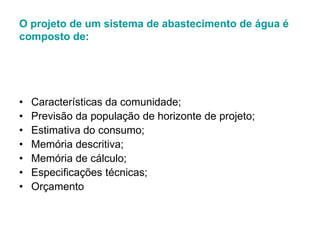 O projeto de um sistema de abastecimento de água é
composto de:
• Características da comunidade;
• Previsão da população de horizonte de projeto;
• Estimativa do consumo;
• Memória descritiva;
• Memória de cálculo;
• Especificações técnicas;
• Orçamento
 