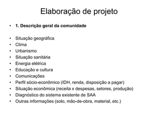 Elaboração de projeto
• 1. Descrição geral da comunidade
• Situação geográfica
• Clima
• Urbanismo
• Situação sanitária
• Energia elétrica
• Educação e cultura
• Comunicações
• Perfil sócio-econômico (IDH, renda, disposição a pagar)
• Situação econômica (receita x despesas, setores, produção)
• Diagnóstico do sistema existente de SAA
• Outras informações (solo, mão-de-obra, material, etc.)
 