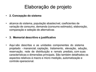 Elaboração de projeto
• 2. Concepção do sistema
• alcance do sistema, população abastecível, coeficientes de
variação de consumo, demanda (consumo estimado), elaboração,
comparação e seleção de alternativas
• 3. Memorial descritivo e justificativo
• Aqui são descritas e as unidades componentes do sistema
projetado - manancial, captação, tratamento, elevação, adução,
reservação, rede de distribuição e ramais prediais, com suas
características e dimensões principais. São também detalhados os
aspectos relativos à macro e micro medição, automatização e
controle operacional.
 