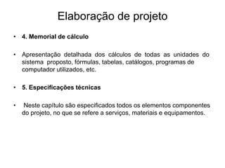 Elaboração de projeto
• 4. Memorial de cálculo
• Apresentação detalhada dos cálculos de todas as unidades do
sistema proposto, fórmulas, tabelas, catálogos, programas de
computador utilizados, etc.
• 5. Especificações técnicas
• Neste capítulo são especificados todos os elementos componentes
do projeto, no que se refere a serviços, materiais e equipamentos.
 