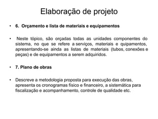 Elaboração de projeto
• 6. Orçamento e lista de materiais e equipamentos
• Neste tópico, são orçadas todas as unidades componentes do
sistema, no que se refere a serviços, materiais e quipamentos,
apresentando-se ainda as listas de materiais (tubos, conexões e
peças) e de equipamentos a serem adquiridos.
• 7. Plano de obras
• Descreve a metodologia proposta para execução das obras,
apresenta os cronogramas físico e financeiro, a sistemática para
fiscalização e acompanhamento, controle de qualidade etc.
 