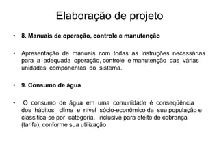 Elaboração de projeto
• 8. Manuais de operação, controle e manutenção
• Apresentação de manuais com todas as instruções necessárias
para a adequada operação, controle e manutenção das várias
unidades componentes do sistema.
• 9. Consumo de água
• O consumo de água em uma comunidade é conseqüência
dos hábitos, clima e nível sócio-econômico da sua população e
classifica-se por categoria, inclusive para efeito de cobrança
(tarifa), conforme sua utilização.
 