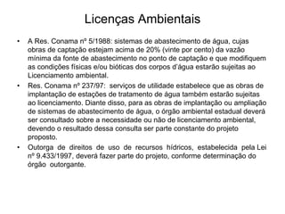 Licenças Ambientais
• A Res. Conama nº 5/1988: sistemas de abastecimento de água, cujas
obras de captação estejam acima de 20% (vinte por cento) da vazão
mínima da fonte de abastecimento no ponto de captação e que modifiquem
as condições físicas e/ou bióticas dos corpos d’água estarão sujeitas ao
Licenciamento ambiental.
• Res. Conama nº 237/97: serviços de utilidade estabelece que as obras de
implantação de estações de tratamento de água também estarão sujeitas
ao licenciamento. Diante disso, para as obras de implantação ou ampliação
de sistemas de abastecimento de água, o órgão ambiental estadual deverá
ser consultado sobre a necessidade ou não de licenciamento ambiental,
devendo o resultado dessa consulta ser parte constante do projeto
proposto.
• Outorga de direitos de uso de recursos hídricos, estabelecida pela Lei
nº 9.433/1997, deverá fazer parte do projeto, conforme determinação do
órgão outorgante.
 