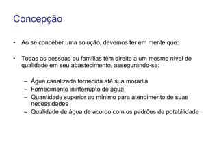 Concepção
• Ao se conceber uma solução, devemos ter em mente que:
• Todas as pessoas ou famílias têm direito a um mesmo nível de
qualidade em seu abastecimento, assegurando-se:
– Água canalizada fornecida até sua moradia
– Fornecimento ininterrupto de água
– Quantidade superior ao mínimo para atendimento de suas
necessidades
– Qualidade de água de acordo com os padrões de potabilidade
 