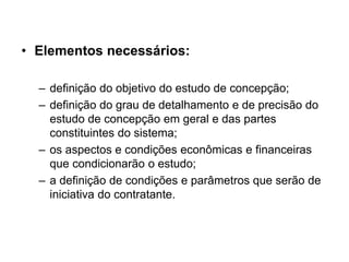• Elementos necessários:
– definição do objetivo do estudo de concepção;
– definição do grau de detalhamento e de precisão do
estudo de concepção em geral e das partes
constituintes do sistema;
– os aspectos e condições econômicas e financeiras
que condicionarão o estudo;
– a definição de condições e parâmetros que serão de
iniciativa do contratante.
 