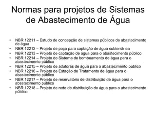 Normas para projetos de Sistemas
de Abastecimento de Água
• NBR 12211 – Estudo de concepção de sistemas públicos de abastecimento
de água
• NBR 12212 – Projeto de poço para captação de água subterrânea
• NBR 12213 – Projeto de captação de água para o abastecimento público
• NBR 12214 – Projeto do Sistema de bombeamento de água para o
abastecimento público
• NBR 12215 – Projeto de adutoras de água para o abastecimento público
• NBR 12216 – Projeto de Estação de Tratamento de água para o
abastecimento público
• NBR 12217 – Projeto de reservatório de distribuição de água para o
abastecimento público
• NBR 12218 – Projeto de rede de distribuição de água para o abastecimento
público
 