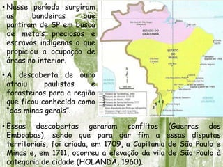 • Nesse período surgiram
as bandeiras que
partiram de SP em busca
de metais preciosos e
escravos indígenas o que
propiciou a ocupação de
áreas no interior.
• A descoberta de ouro
atraiu paulistas e
forasteiros para a região
que ficou conhecida como
“das minas gerais”.
• Essas descobertas geraram conflitos (Guerras dos
Emboabas), sendo que para dar fim a essas disputas
territoriais, foi criada, em 1709, a Capitania de São Paulo e
Minas e, em 1711, ocorreu a elevação da vila de São Paulo à
categoria de cidade (HOLANDA, 1960).
 